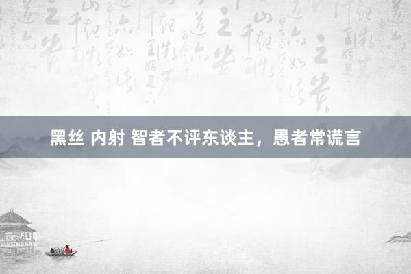 黑丝 内射 智者不评东谈主，愚者常谎言