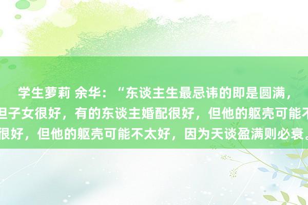 学生萝莉 余华：“东谈主生最忌讳的即是圆满，有的东谈主婚配不好，但子女很好，有的东谈主婚配很好，但他的躯壳可能不太好，因为天谈盈满则必衰。”