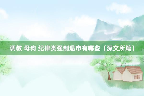 调教 母狗 纪律类强制退市有哪些（深交所篇）