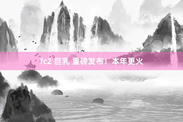 fc2 巨乳 重磅发布！本年更火