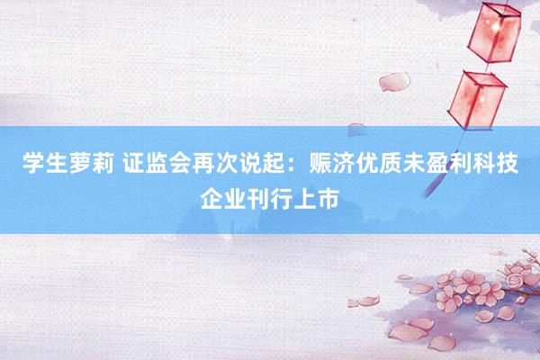 学生萝莉 证监会再次说起：赈济优质未盈利科技企业刊行上市