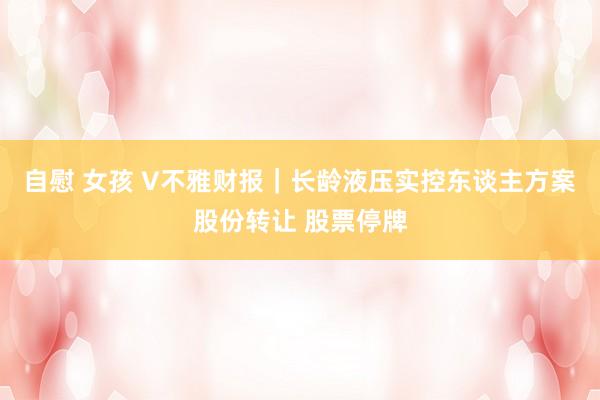 自慰 女孩 V不雅财报｜长龄液压实控东谈主方案股份转让 股票停牌