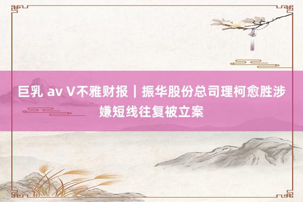巨乳 av V不雅财报｜振华股份总司理柯愈胜涉嫌短线往复被立案