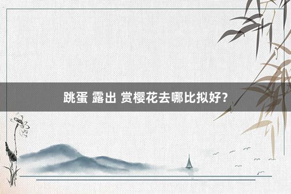 跳蛋 露出 赏樱花去哪比拟好？