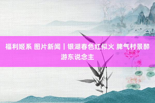 福利姬系 图片新闻｜银湖春色红似火 脾气村景醉游东说念主