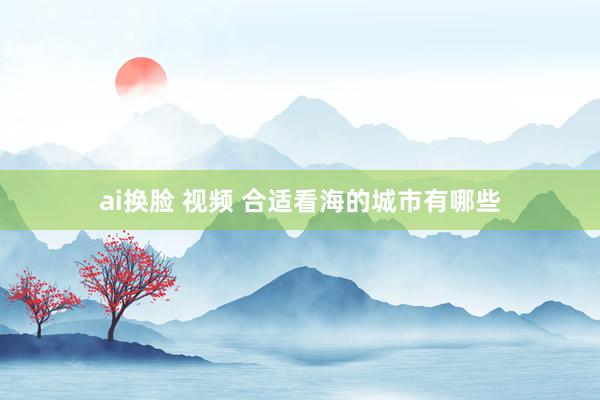 ai换脸 视频 合适看海的城市有哪些