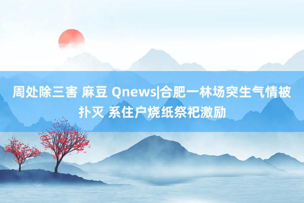 周处除三害 麻豆 Qnews|合肥一林场突生气情被扑灭 系住户烧纸祭祀激励