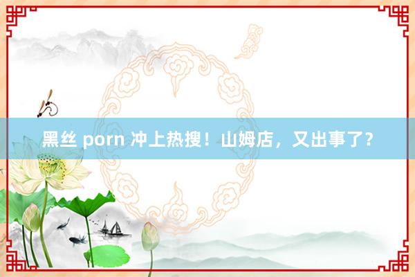 黑丝 porn 冲上热搜！山姆店，又出事了？