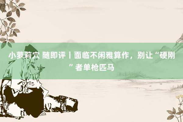 小萝莉穴 随即评丨面临不闲雅算作，别让“硬刚”者单枪匹马
