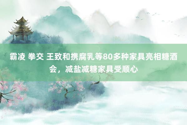 霸凌 拳交 王致和携腐乳等80多种家具亮相糖酒会，减盐减糖家具受顺心