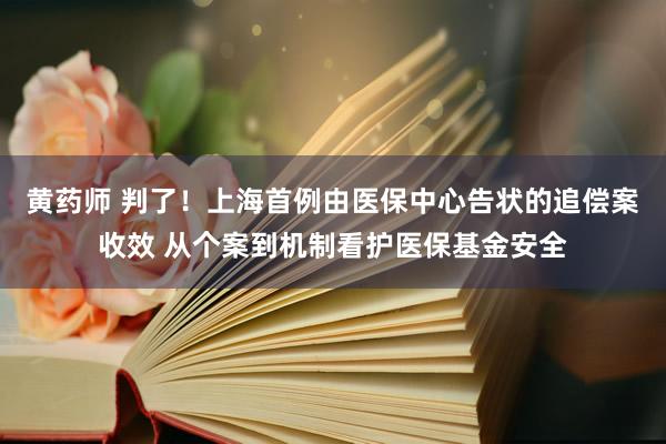 黄药师 判了！上海首例由医保中心告状的追偿案收效 从个案到机制看护医保基金安全