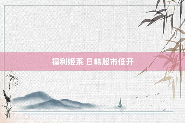 福利姬系 日韩股市低开