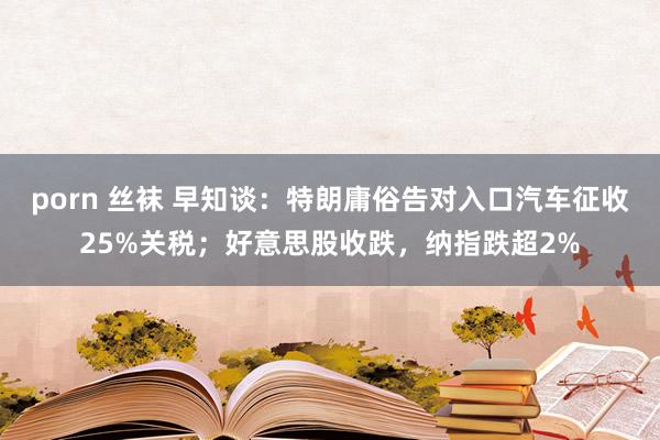 porn 丝袜 早知谈：特朗庸俗告对入口汽车征收25%关税；好意思股收跌，纳指跌超2%