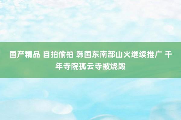 国产精品 自拍偷拍 韩国东南部山火继续推广 千年寺院孤云寺被烧毁