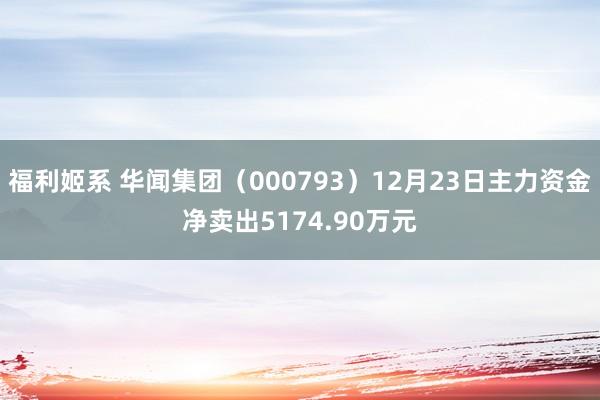 福利姬系 华闻集团（000793）12月23日主力资金净卖出5174.90万元