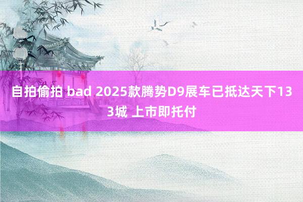 自拍偷拍 bad 2025款腾势D9展车已抵达天下133城 上市即托付