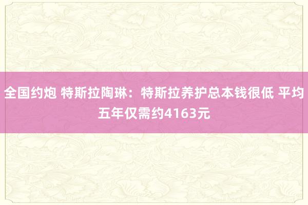 全国约炮 特斯拉陶琳：特斯拉养护总本钱很低 平均五年仅需约4163元