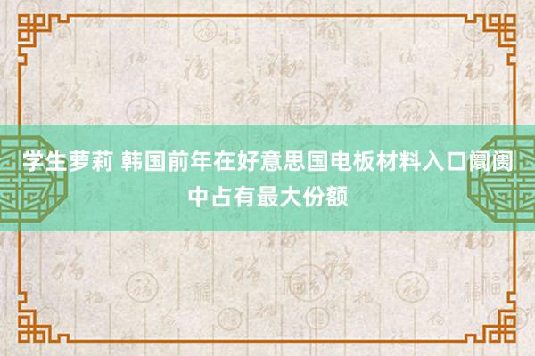 学生萝莉 韩国前年在好意思国电板材料入口阛阓中占有最大份额
