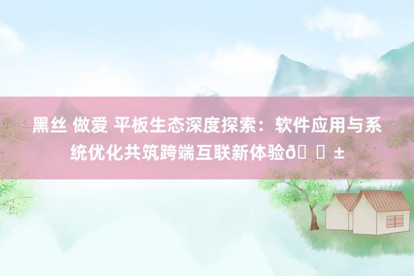 黑丝 做爱 平板生态深度探索：软件应用与系统优化共筑跨端互联新体验📱