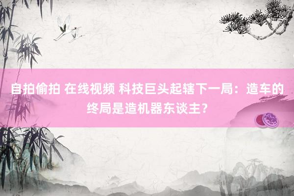 自拍偷拍 在线视频 科技巨头起辖下一局：造车的终局是造机器东谈主？