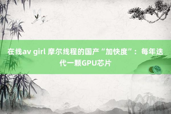 在线av girl 摩尔线程的国产“加快度”：每年迭代一颗GPU芯片