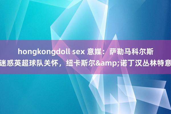 hongkongdoll sex 意媒：萨勒马科尔斯迷惑英超球队关怀，纽卡斯尔&诺丁汉丛林特意