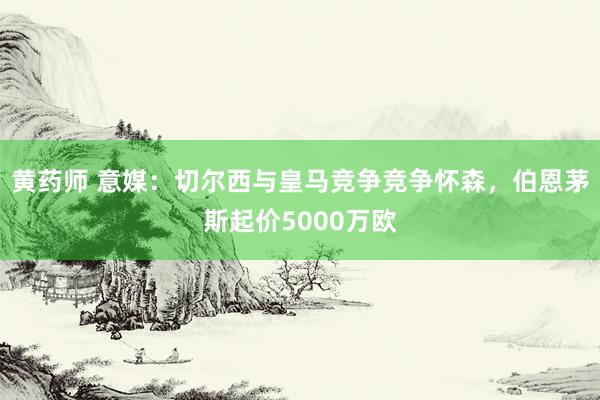 黄药师 意媒：切尔西与皇马竞争竞争怀森，伯恩茅斯起价5000万欧