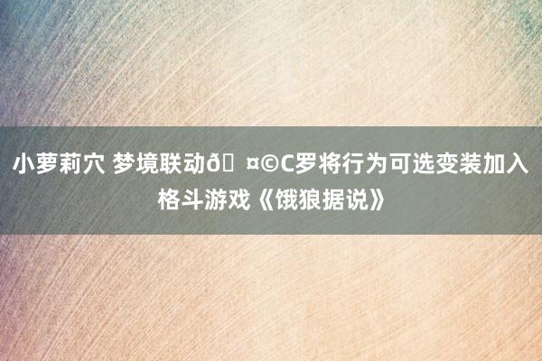 小萝莉穴 梦境联动🤩C罗将行为可选变装加入格斗游戏《饿狼据说》
