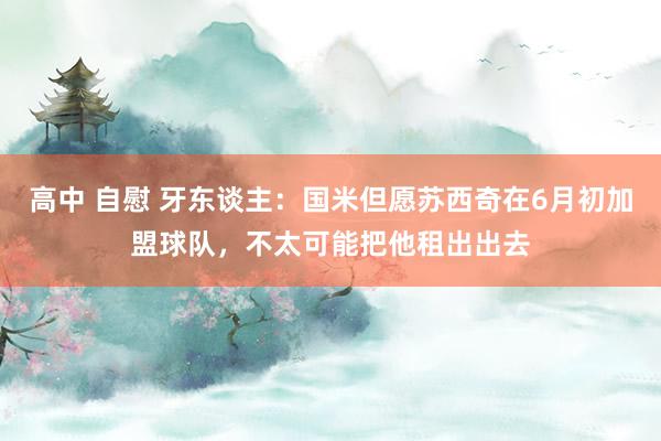 高中 自慰 牙东谈主：国米但愿苏西奇在6月初加盟球队，不太可能把他租出出去