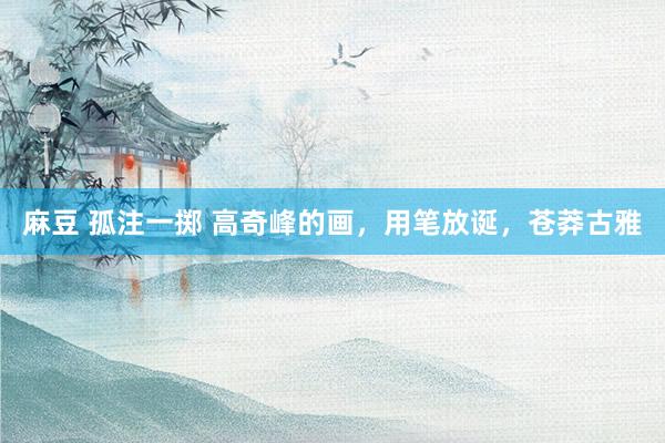 麻豆 孤注一掷 高奇峰的画，用笔放诞，苍莽古雅