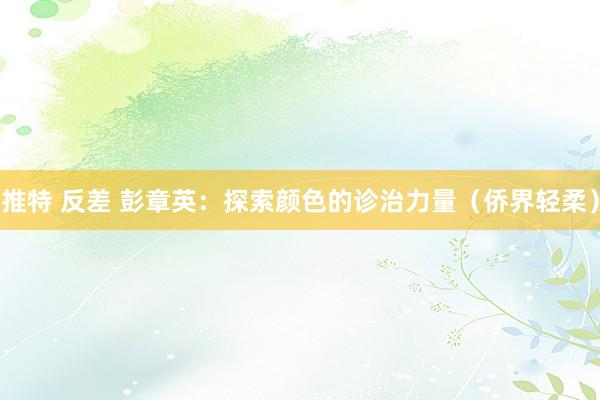 推特 反差 彭章英：探索颜色的诊治力量（侨界轻柔）