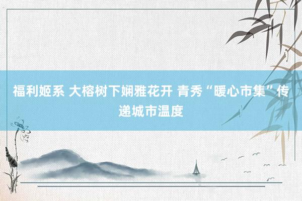 福利姬系 大榕树下娴雅花开 青秀“暖心市集”传递城市温度