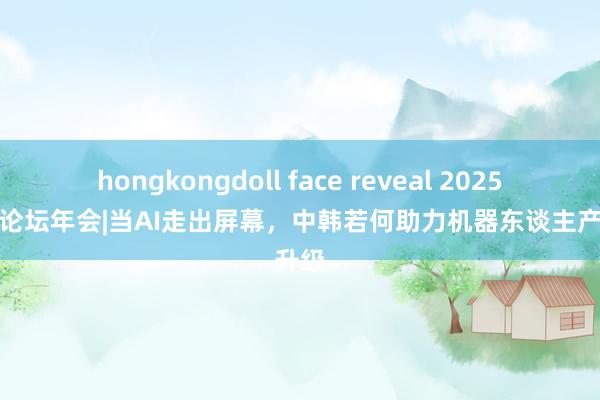 hongkongdoll face reveal 2025中关村论坛年会|当AI走出屏幕，中韩若何助力机器东谈主产业升级
