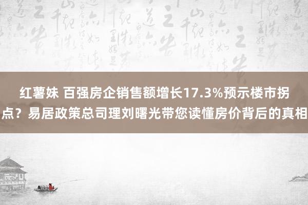 红薯妹 百强房企销售额增长17.3%预示楼市拐点？易居政策总司理刘曙光带您读懂房价背后的真相