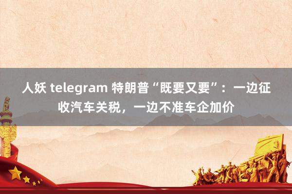 人妖 telegram 特朗普“既要又要”：一边征收汽车关税，一边不准车企加价