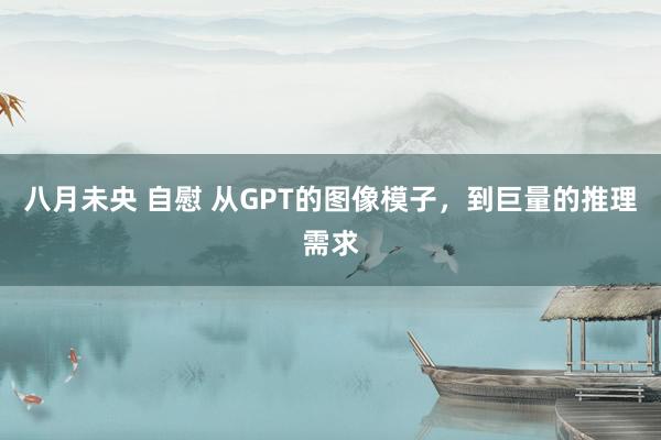 八月未央 自慰 从GPT的图像模子，到巨量的推理需求