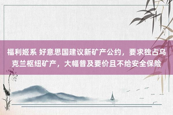 福利姬系 好意思国建议新矿产公约，要求独占乌克兰枢纽矿产，大幅普及要价且不给安全保险