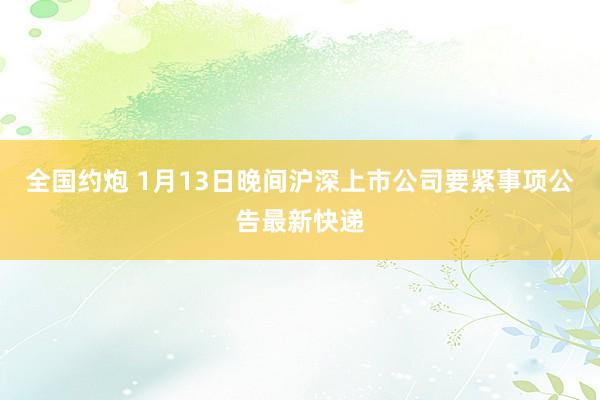 全国约炮 1月13日晚间沪深上市公司要紧事项公告最新快递
