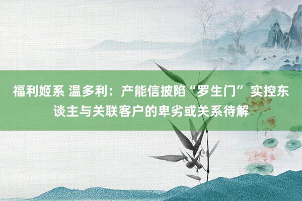 福利姬系 温多利：产能信披陷“罗生门” 实控东谈主与关联客户的卑劣或关系待解