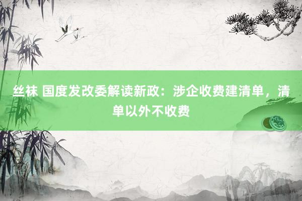 丝袜 国度发改委解读新政：涉企收费建清单，清单以外不收费