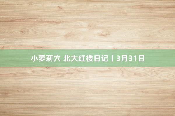 小萝莉穴 北大红楼日记丨3月31日