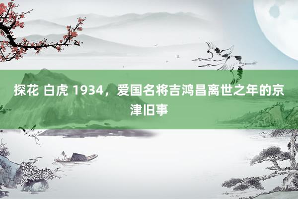 探花 白虎 1934，爱国名将吉鸿昌离世之年的京津旧事