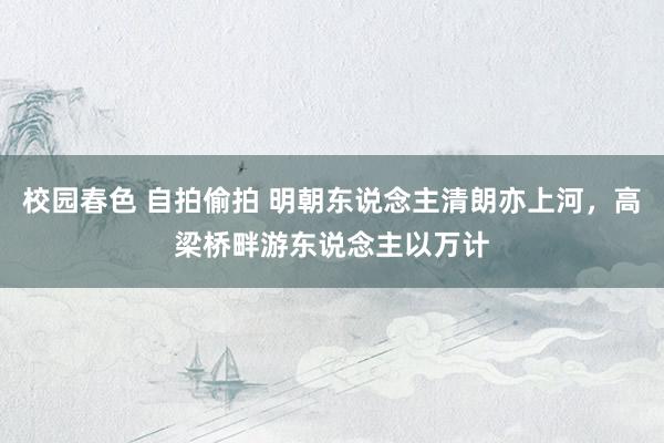 校园春色 自拍偷拍 明朝东说念主清朗亦上河，高梁桥畔游东说念主以万计