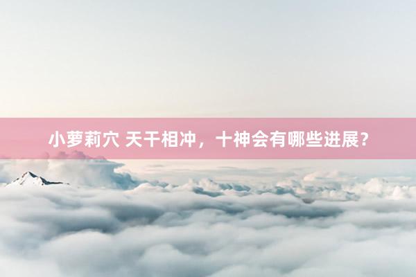 小萝莉穴 天干相冲，十神会有哪些进展？
