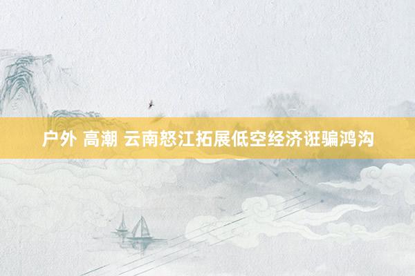 户外 高潮 云南怒江拓展低空经济诳骗鸿沟