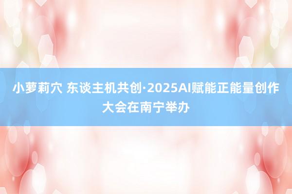 小萝莉穴 东谈主机共创·2025AI赋能正能量创作大会在南宁举办