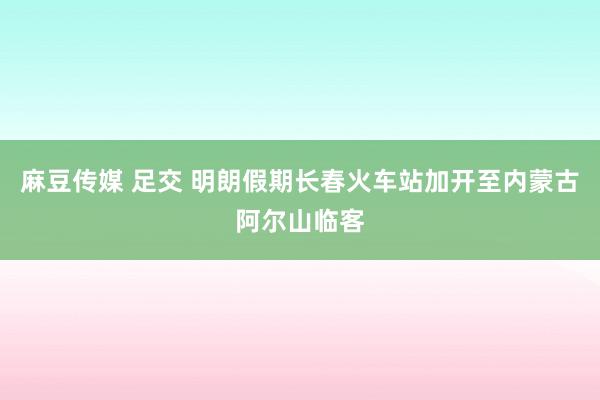 麻豆传媒 足交 明朗假期长春火车站加开至内蒙古阿尔山临客