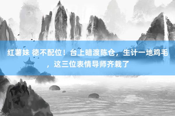 红薯妹 德不配位！台上暗渡陈仓，生计一地鸡毛，这三位表情导师齐栽了