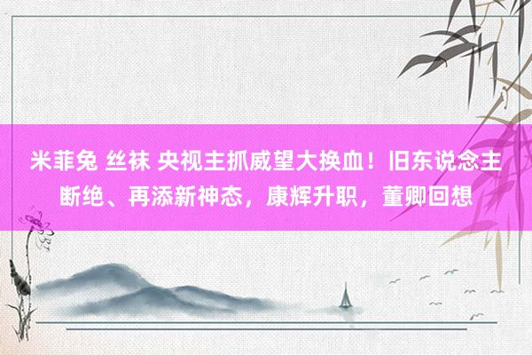 米菲兔 丝袜 央视主抓威望大换血！旧东说念主断绝、再添新神态，康辉升职，董卿回想