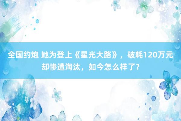 全国约炮 她为登上《星光大路》，破耗120万元却惨遭淘汰，如今怎么样了？